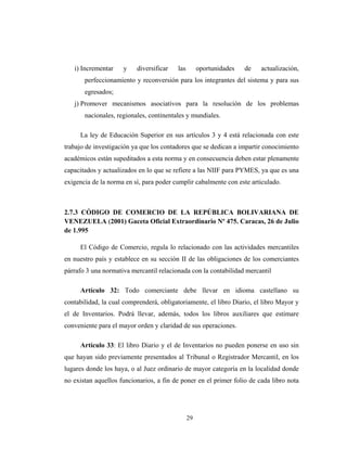 i) Incrementar y diversificar las oportunidades de actualización, 
perfeccionamiento y reconversión para los integrantes del sistema y para sus 
egresados; 
j) Promover mecanismos asociativos para la resolución de los problemas 
nacionales, regionales, continentales y mundiales. 
La ley de Educación Superior en sus artículos 3 y 4 está relacionada con este 
trabajo de investigación ya que los contadores que se dedican a impartir conocimiento 
académicos están supeditados a esta norma y en consecuencia deben estar plenamente 
capacitados y actualizados en lo que se refiere a las NIIF para PYMES, ya que es una 
exigencia de la norma en sí, para poder cumplir cabalmente con este articulado. 
2.7.3 CÓDIGO DE COMERCIO DE LA REPÚBLICA BOLIVARIANA DE 
VENEZUELA (2001) Gaceta Oficial Extraordinario Nº 475. Caracas, 26 de Julio 
de 1.995 
El Código de Comercio, regula lo relacionado con las actividades mercantiles 
en nuestro país y establece en su sección II de las obligaciones de los comerciantes 
párrafo 3 una normativa mercantil relacionada con la contabilidad mercantil 
Artículo 32: Todo comerciante debe llevar en idioma castellano su 
contabilidad, la cual comprenderá, obligatoriamente, el libro Diario, el libro Mayor y 
el de Inventarios. Podrá llevar, además, todos los libros auxiliares que estimare 
conveniente para el mayor orden y claridad de sus operaciones. 
Artículo 33: El libro Diario y el de Inventarios no pueden ponerse en uso sin 
que hayan sido previamente presentados al Tribunal o Registrador Mercantil, en los 
lugares donde los haya, o al Juez ordinario de mayor categoría en la localidad donde 
no existan aquellos funcionarios, a fin de poner en el primer folio de cada libro nota 
29 
 