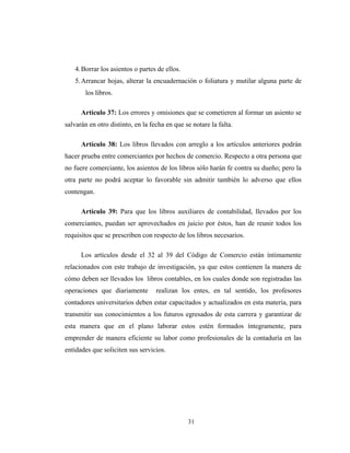 4. Borrar los asientos o partes de ellos. 
5. Arrancar hojas, alterar la encuadernación o foliatura y mutilar alguna parte de 
31 
los libros. 
Artículo 37: Los errores y omisiones que se cometieren al formar un asiento se 
salvarán en otro distinto, en la fecha en que se notare la falta. 
Artículo 38: Los libros llevados con arreglo a los artículos anteriores podrán 
hacer prueba entre comerciantes por hechos de comercio. Respecto a otra persona que 
no fuere comerciante, los asientos de los libros sólo harán fe contra su dueño; pero la 
otra parte no podrá aceptar lo favorable sin admitir también lo adverso que ellos 
contengan. 
Artículo 39: Para que los libros auxiliares de contabilidad, llevados por los 
comerciantes, puedan ser aprovechados en juicio por éstos, han de reunir todos los 
requisitos que se prescriben con respecto de los libros necesarios. 
Los artículos desde el 32 al 39 del Código de Comercio están íntimamente 
relacionados con este trabajo de investigación, ya que estos contienen la manera de 
cómo deben ser llevados los libros contables, en los cuales donde son registradas las 
operaciones que diariamente realizan los entes, en tal sentido, los profesores 
contadores universitarios deben estar capacitados y actualizados en esta materia, para 
transmitir sus conocimientos a los futuros egresados de esta carrera y garantizar de 
esta manera que en el plano laborar estos estén formados íntegramente, para 
emprender de manera eficiente su labor como profesionales de la contaduría en las 
entidades que soliciten sus servicios. 
 