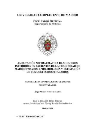 UNIVERSIDAD COMPLUTENSE DE MADRID
FACULTAD DE MEDICINA
Departamento de Medicina
AMPUTACIÓN NO TRAUMÁTICA DE MIEMBROS
INFERIORES EN PACIENTES DE LA COMUNIDAD DE
MADRID 1997-2005: EPIDEMIOLOGÍA Y ESTIMACIÓN
DE LOS COSTES HOSPITALARIOS
MEMORIA PARA OPTAR AL GRADO DE DOCTOR
PRESENTADA POR
Ángel Manuel Molino González
Bajo la dirección de los doctores
Arturo Fernández-Cruz Pérez y Ramón Patiño Barrios
Madrid, 2008
• ISBN: 978-84-692-1023-9
 