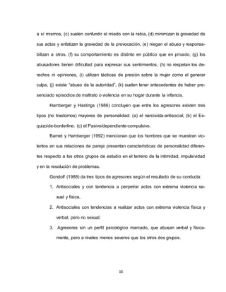 16
a sí mismos, (c) suelen confundir el miedo con la rabia, (d) minimizan la gravedad de
sus actos y enfatizan la gravedad de la provocación, (e) niegan el abuso y responsa-
bilizan a otros, (f) su comportamiento es distinto en público que en privado, (g) los
abusadores tienen dificultad para expresar sus sentimientos, (h) no respetan los de-
rechos ni opiniones, (i) utilizan tácticas de presión sobre la mujer como el generar
culpa, (j) existe “abuso de la autoridad”, (k) suelen tener antecedentes de haber pre-
senciado episodios de maltrato o violencia en su hogar durante la infancia.
Hamberger y Hastings (1986) concluyen que entre los agresores existen tres
tipos (no trastornos) mayores de personalidad: (a) el narcisista-antisocial, (b) el Es-
quizoide-borderline. (c) el Pasivo/dependiente-compulsivo.
Barnet y Hamberger (1992) mencionan que los hombres que se muestran vio-
lentos en sus relaciones de pareja presentan características de personalidad diferen-
tes respecto a los otros grupos de estudio en el terreno de la intimidad, impulsividad
y en la resolución de problemas.
Gondolf (1988) da tres tipos de agresores según el resultado de su conducta:
1. Antisociales y con tendencia a perpetrar actos con extrema violencia se-
xual y física.
2. Antisociales con tendencias a realizar actos con extrema violencia física y
verbal, pero no sexual.
3. Agresores sin un perfil psicológico marcado, que abusan verbal y física-
mente, pero a niveles menos severos que los otros dos grupos.
 