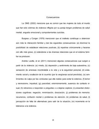 18
Consecuencias
La OMS (2002) menciona que es común que las mujeres de todo el mundo
que han sido víctimas de violencia infligida por su pareja tengan problemas de salud
mental, angustia emocional y comportamientos suicidas.
Burgess y Conger (1978) mencionan que el maltrato contribuye a deteriorar
aún más la interacción familiar y dan las siguientes consecuencias: (a) disminuir la
posibilidad de establecer relaciones positivas, (b) repetirse crónicamente y hacerse
con ello más grave, (c) extenderse a las diversas relaciones que en el sistema fami-
liar se producen.
Andrés Lavilla, et al. (2011) mencionan algunas consecuencias que surgen a
partir de la violencia: (a) miedo, (b) depresión y sentimiento de baja autoestima, (c)
sensación de amenaza incontrolable a la vida y a la seguridad personal, (d) aisla-
miento social y ocultación de lo ocurrido (por la vergüenza social percibida), (e) sen-
timientos de culpa por las conductas que ella realizo para evitar la violencia, (f) temor
y nerviosismo, inquietud, (g) pasividad, ensimismamiento, ausencia de contacto vi-
sual, (h) reticencia a responder a preguntas o a dejarse explorar, (i) presentan distor-
siones cognitivas: negación, minimización, disociación, (j) problemas de memoria:
recurrencia, confusión mental o problemas de atención, (k) problemas de salud, (l)
percepción de falta de alternativas para salir de la situación, (m) incremento en la
tolerancia a la violencia.
 