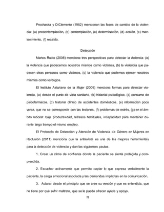 21
Prochaska y DiClemente (1982) mencionan las fases de cambio de la violen-
cia: (a) precontemplación, (b) contemplación, (c) determinación, (d) acción, (e) man-
tenimiento, (f) recaída.
Detección
Martos Rubio (2006) menciona tres perspectivas para detectar la violencia: (a)
la violencia que padecemos nosotros mismos como víctimas, (b) la violencia que pa-
decen otras personas como víctimas, (c) la violencia que podemos ejercer nosotros
mismos como verdugos.
El Instituto Asturiano de la Mujer (2009) menciona formas para detectar vio-
lencia, (a) desde el punto de vista sanitario, (b) historial psicológico, (c) consumo de
psicofármacos, (d) historial clínico de accidentes domésticos, (e) información poco
veraz, que no se corresponde con las lesiones, (f) problemas de estrés, (g) en el ám-
bito laboral: baja productividad, retrasos habituales, incapacidad para mantener du-
rante largo tiempo el mismo empleo.
El Protocolo de Detección y Atención de Violencia de Género en Mujeres en
Reclusión (2011) menciona que la entrevista es una de las mejores herramientas
para la detección de violencia y dan las siguientes pautas:
1. Crear un clima de confianza donde la paciente se sienta protegida y com-
prendida.
2. Escuchar activamente que permita captar lo que expresa verbalmente la
paciente, la carga emocional asociada y las demandas implícitas en la comunicación.
3. Aclarar desde el principio que se cree su versión y que es entendida, que
no tiene por qué sufrir maltrato, que se le puede ofrecer ayuda y apoyo.
 