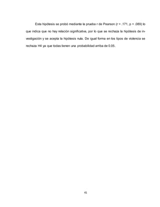 41
Esta hipótesis se probó mediante la prueba r de Pearson (r = .171, p = .089) lo
que indica que no hay relación significativa, por lo que se rechaza la hipótesis de in-
vestigación y se acepta la hipótesis nula. De igual forma en los tipos de violencia se
rechaza H4 ya que todas tienen una probabilidad arriba de 0.05.
 