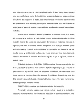 45
que éstas adquieren para la persona del maltratado. A largo plazo: las consecuen-
cias se manifiestan a través de inestabilidad emocional, trastornos psicosomáticos,
dificultades de adaptación al medio. Las consecuencias emocionales se manifiestan
en el incremento de la ansiedad y la angustia, sentimientos de rabia, sentimientos de
culpa hasta el grado de sentirse responsable de ser ella quien provocó las conductas
violentas.
Walker (1978) estableció la teoría que explica la dinámica cíclica de la violen-
cia conyugal y la razón por la cual muchas mujeres se quedan atrapadas en dicha
relación violenta de pareja: (a) acumulación de tensiones: incidentes menores de
agresión, esto crea un clima de temor e inseguridad en la mujer, (b) incidente agudo:
el hombre explota y castiga muy duramente a su compañera, tan duramente que ella
resulta herida y terriblemente confusa, (c), tregua amorosa: viene inmediatamente
después de terminar el incidente de violencia aguda, al que le sigue un período de
relativa calma.
El Instituto Asturiano de la Mujer (2009) menciona formas para detectar vio-
lencia, (a) desde el punto de vista sanitario. (b) historial psicológico, (c) consumo de
psicofármacos, (d) historial clínico de accidentes domésticos, (e) información poco
veraz, que no se corresponde con las lesiones, (f) problemas de estrés, (g) en el ám-
bito laboral: baja productividad, retrasos habituales, incapacidad para mantener du-
rante largo tiempo el mismo empleo.
PAIMEF (2009) menciona los siguientes métodos de prevención:
Prevención primaria: proceso que informa, motiva y ayuda a la población a
adoptar y mantener formas no violentas de resolución de conflictos familiares. Pre-
 