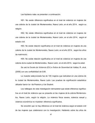 47
Las hipótesis nulas se presentan a continuación:
H01. No existe diferencia significativa en el nivel de violencia en mujeres de
una colonia de la ciudad de Montemorelos, Nuevo León, en el año 2014, según su
religión.
H02. No existe diferencia significativa en el nivel de violencia en mujeres de
una colonia de la ciudad de Montemorelos, Nuevo León, en el año 2014, según el
estado civil.
H03. No existe relación significativa en el nivel de violencia en mujeres de una
colonia de la ciudad de Montemorelos, Nuevo León, en el año 2014, según los años
de matrimonio.
H04. No existe relación significativa en el nivel de violencia en mujeres de una
colonia de la ciudad de Montemorelos, Nuevo León, en el año 2014, según la edad.
Se usó la Escala de Violencia (EV) e Índice de Severidad de Valdez, R., et.al,
(2006) con una confiabilidad de 0.99.
La muestra seleccionada fue de 100 mujeres que radicaban en una colonia de
la ciudad de Montemorelos, Nuevo León. Las pruebas de significación estadística
utilizada fueron la r de Pearson y t de Student.
Los hallazgos de esta investigación demuestran que existe diferencia significa-
tiva en el nivel de violencia que se presenta en las mujeres de la colonia Montemore-
los, Nuevo León, según la religión. La violencia física severa, violencia sexual y
violencia económica no muestran diferencia significativa.
Se encontró que no hay diferencia en el nivel de violencia según el estado civil
de las mujeres que colaboraron con la investigación. Hablando sobre los años de
 