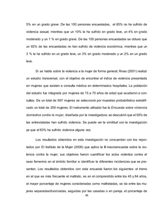 49
5% en un grado grave. De las 100 personas encuestadas, el 85% no ha sufrido de
violencia sexual, mientras que un 10% la ha sufrido en grado leve, un 4% en grado
moderado y un 1 % en grado grave. De las 100 personas encuestadas se obtuvo que
un 92% de las encuestadas no han sufrido de violencia económica, mientras que un
3 % la ha sufrido en un grado leve, un 3% en grado moderado y un 2% en un grado
leve.
Si se habla sobre la violencia a la mujer de forma general, Rivas (2001) realizó
un estudio transversal, con el objetivo de encontrar el índice de violencia presentada
en mujeres que asisten a consulta médica en determinados hospitales. La población
del estudio fue integrada por mujeres de 15 a 70 años de edad que acudieron a con-
sultas. De un total de 697 mujeres se seleccionó por muestreo probabilístico estratifi-
cado un total de 200 mujeres. El instrumento utilizado fue la Encuesta sobre violencia
doméstica contra la mujer, diseñada por la investigadora; se descubrió que el 59% de
las entrevistadas han sufrido violencia. Se puede ver la similitud con la investigación
ya que el 83% ha sufrido violencia alguna vez.
Los resultados obtenidos en esta investigación no concuerdan con los repor-
tados por El Instituto de la Mujer (2006) que aplico la III macroencuesta sobre la vio-
lencia contra la mujer, sus objetivos fueron cuantificar los actos violentos contra el
sexo femenino en el ámbito familiar e identificar la diferentes incidencias que se pre-
sentan. Los resultados obtenidos con esta encuesta fueron los siguientes: el tramo
en el que es más frecuente el maltrato, es en el comprendido entre los 45 y 64 años,
el mayor porcentaje de mujeres consideradas como maltratadas, se da entre las mu-
jeres separadas/divorciadas, seguidas por las casadas o en pareja, el porcentaje de
 