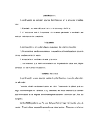6
Delimitaciones
A continuación se estipulan algunas delimitaciones en la presente investiga-
ción:
1. El estudio se desarrolló en el periodo febrero-mayo de 2014.
2. El estudio se realizó únicamente con mujeres que tienen o han tenido una
relación sentimental con un hombre.
Supuestos
A continuación se presentan algunos supuestos de esta investigación:
1. Se considera que los encuestados respondieron el cuestionario de acuerdo
con su propia experiencia vivida.
2. El instrumento midió lo que tiene que medir.
3. Se considera que hubo sinceridad en las respuestas de cada ítem propor-
cionadas por las mujeres encuestadas.
Trasfondo filosófico
A continuación se dan algunos puntos de vista filosóficos respecto a la violen-
cia a la mujer.
“Maridos, amad a vuestras mujeres, así como Cristo amó a la iglesia, y se en-
tregó a sí mismo por ella” (Efesios 5:25). Este texto nos hace entender que los mari-
dos deben tratar a sus mujeres en el mismo plano del amor sacrificado de Cristo por
su iglesia.
White (1995) sostiene que “la obra de hacer feliz el hogar no incumbe sólo a la
madre. El padre tiene un papel importante que desempeñar. El esposo es el vincu-
 