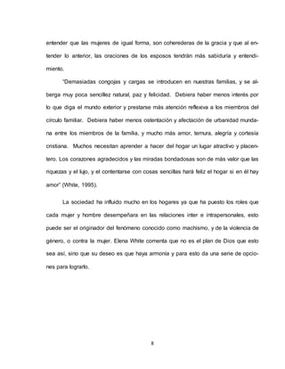 8
entender que las mujeres de igual forma, son coherederas de la gracia y que al en-
tender lo anterior, las oraciones de los esposos tendrán más sabiduría y entendi-
miento.
“Demasiadas congojas y cargas se introducen en nuestras familias, y se al-
berga muy poca sencillez natural, paz y felicidad. Debiera haber menos interés por
lo que diga el mundo exterior y prestarse más atención reflexiva a los miembros del
círculo familiar. Debiera haber menos ostentación y afectación de urbanidad munda-
na entre los miembros de la familia, y mucho más amor, ternura, alegría y cortesía
cristiana. Muchos necesitan aprender a hacer del hogar un lugar atractivo y placen-
tero. Los corazones agradecidos y las miradas bondadosas son de más valor que las
riquezas y el lujo, y el contentarse con cosas sencillas hará feliz el hogar si en él hay
amor” (White, 1995).
La sociedad ha influido mucho en los hogares ya que ha puesto los roles que
cada mujer y hombre desempeñara en las relaciones inter e intrapersonales, esto
puede ser el originador del fenómeno conocido como machismo, y de la violencia de
género, o contra la mujer. Elena White comenta que no es el plan de Dios que esto
sea así, sino que su deseo es que haya armonía y para esto da una serie de opcio-
nes para lograrlo.
 