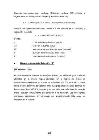 132
Cuencas con agotamiento mediano. Retención mediana (80 mm/año) y
vegetación mezclada (pastos, bosques y terrenos cultivados):
𝑎 = −0.00252(𝐿𝑛𝐴𝑅) + 0.026 (𝑚𝑖𝑐𝑟𝑜𝑐𝑢𝑒𝑛𝑐𝑎 𝑃𝑖𝑙𝑝𝑖𝑐𝑎𝑛𝑐ℎ𝑎)
Cuencas con agotamiento reducido. Debido a la alta retención (> 100 mm/año) y
vegetación mezclada:
𝑎 = −0.00252( 𝐿𝑛𝐴𝑅) + 0.023
Dónde:
𝑎 : coeficiente de agotamiento por día
𝐴𝑅 : área de la cuenca (km2)
𝐸𝑃 : evapotranspiración potencial anual (mm/año)
𝑇 : duración de la temporada seca (días)
𝑅 : retención total de la cuenca (mm/año)
 Abastecimiento de la Retención “A”
[03, Aguirre, 1992]
El abastecimiento durante la estación lluviosa es uniforme para cuencas
ubicadas en la misma región climática. En la región del Cusco el
abastecimiento comienza en el mes de noviembre con 5%, alcanzando hasta
enero el valor del 80 % del volumen final. Las precipitaciones altas del mes de
febrero completan el 20 % restante, y las precipitaciones efectivas del mes de
marzo escurren directamente sin contribuir a la retención. Los coeficientes
mensuales expresados en porcentaje del almacenamiento total anual se
muestran en el cuadro.
 