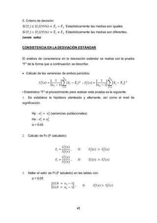 42
5. Criterio de decisión:
Si | 𝑇𝑐| ≤ | 𝑇𝑡|(95%) ⇒ 𝑋̅1 = 𝑋̅2 Estadísticamente las medias son iguales
Si | 𝑇𝑐| > | 𝑇𝑡|(95%) ⇒ 𝑋̅1 ≠ 𝑋̅2 Estadísticamente las medias son diferentes,
(existe salto)
CONSISTENCIA EN LA DESVIACIÓN ESTÁNDAR
El análisis de consistencia en la desviación estándar se realiza con la prueba
"F" de la forma que a continuación se describe:
 Cálculo de las variancias de ambos períodos:
𝑆1
2( 𝑥) = [
1
𝑛1 − 1
]∑( 𝑋𝑖 − 𝑋̅1)2
𝑛1
𝑖=1
; 𝑆2
2
(𝑥) = [
1
𝑛2 − 1
] ∑(𝑋𝑗 − 𝑋̅2) 2
𝑛2
𝑗=1
• Estadístico "F" el procedimiento para realizar esta prueba es la siguiente:
1. Se establece la hipótesis planteada y alternante, así como el nivel de
significación:
Hp : σ1
2
= σ2
2
(variancias poblacionales)
Ha : σ1
2
≠ σ2
2
α = 0.05
2. Cálculo de Fc (F calculado):
𝐹𝑐 =
𝑆1
2
(𝑥)
𝑆2
2(𝑥)
, 𝑆𝑖 𝑆1
2
(𝑥) > 𝑆2
2
(𝑥)
𝐹𝑐 =
𝑆2
2
(𝑥)
𝑆1
2(𝑥)
, 𝑆𝑖 𝑆2
2
(𝑥) > 𝑆1
2
(𝑥)
3. Hallar el valor de Ft (F tabulado) en las tablas con:
α = 0.05
[
𝐺𝐿𝑁 = 𝑛1 − 1
𝐺𝐿𝐷 = 𝑛2 − 1
] , 𝑆𝑖 𝑆1
2( 𝑥) > 𝑆2
2( 𝑥)
 
