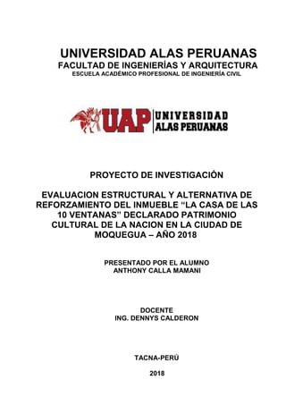 UNIVERSIDAD ALAS PERUANAS
FACULTAD DE INGENIERÍAS Y ARQUITECTURA
ESCUELA ACADÉMICO PROFESIONAL DE INGENIERÍA CIVIL
PROYECTO DE INVESTIGACIÓN
EVALUACION ESTRUCTURAL Y ALTERNATIVA DE
REFORZAMIENTO DEL INMUEBLE “LA CASA DE LAS
10 VENTANAS” DECLARADO PATRIMONIO
CULTURAL DE LA NACION EN LA CIUDAD DE
MOQUEGUA – AÑO 2018
PRESENTADO POR EL ALUMNO
ANTHONY CALLA MAMANI
DOCENTE
ING. DENNYS CALDERON
TACNA-PERÚ
2018
 