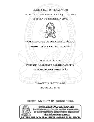 UNIVERSIDAD DE EL SALVADOR

FACULTAD DE INGENIERIA Y ARQUITECTURA

     ESCUELA DE INGENIERIA CIVIL




“APLICACIONES DE PUENTES METÁLICOS

    MODULARES EN EL SALVADOR”




          PRESENTADO POR:

 FABRICIO ADALBERTO CARRILLO CHOPIN

     HELMAN ALCIDES LÓPEZ PEÑA




       PARA OPTAR AL TITULO DE:

           INGENIERO CIVIL




 CIUDAD UNIVERSITARIA, AGOSTO DE 2006
 