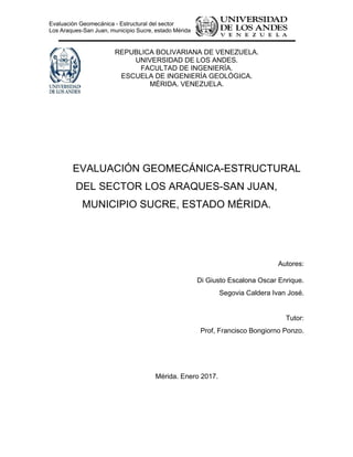 Evaluación Geomecánica - Estructural del sector
Los Araques-San Juan, municipio Sucre, estado Mérida
REPUBLICA BOLIVARIANA DE VENEZUELA.
UNIVERSIDAD DE LOS ANDES.
FACULTAD DE INGENIERÍA.
ESCUELA DE INGENIERÍA GEOLÓGICA.
MÉRIDA. VENEZUELA.
EVALUACIÓN GEOMECÁNICA-ESTRUCTURAL
DEL SECTOR LOS ARAQUES-SAN JUAN,
MUNICIPIO SUCRE, ESTADO MÉRIDA.
Autores:
Di Giusto Escalona Oscar Enrique.
Segovia Caldera Ivan José.
Tutor:
Prof, Francisco Bongiorno Ponzo.
Mérida. Enero 2017.
 