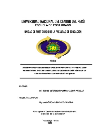 UNIVERSIDAD NACIONAL DEL CENTRO DEL PERÚ
ESCUELA DE POST GRADO
UNIDAD DE POST GRADO DE LA FACULTAD DE EDUCACIÓN
TESIS
DISEÑO CURRICULAR BÁSICO POR COMPETENCIAS Y FORMACIÓN
PROFESIONAL DE LOS ESTUDIANTES DE ENFERMERÍA TÉCNICA EN
LOS INSTITUTOS TECNOLÓGICOS DE JUNÍN
ASESOR:
Dr. JESÚS EDUARDO POMACHAGUA PÁUCAR
PRESENTADO POR:
Mg. ANGÉLICA SÁNCHEZ CASTRO
Para optar el Grado Académico de Doctor en:
Ciencias de la Educación
Huancayo - Perú
2013
 