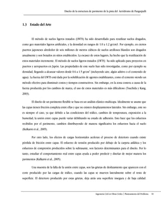 Diseño de la estructura de pavimento de la pista del Aeródromo de Panguipulli
Ingeniería Civil en Obras Civiles | Planteamiento del Problema 10
1.3 Estado del Arte
El método de suelos ligeros tratados (LWTS) ha sido desarrollado para reutilizar suelos dragados,
como geo materiales ligeros artificiales, y la densidad en rangos de 1.0 a 1.2 gr/cm3. Por ejemplo, en ciertos
puertos japoneses alrededor de seis millones de metros cúbicos de suelos arcillosos blandos son dragados
anualmente y son botados en sitios establecidos. La escasez de estos lugares, ha hecho que la reutilización de
estos materiales incremente. El método de suelos ligeros tratados (LWTS) ha sido aplicado para proyectos en
puertos y aeropuertos en Japón. Las propiedades de este suelo han sido investigadas, como por ejemplo su
densidad, llegando a alcanzar valores desde 0.6 a 1.5 gr/cm3
(incluyendo aire, algún aditivo o el contenido de
agua). La fuerza del LWTS está dada por la solidificación de agentes estabilizantes, como el cemento siendo un
método efectivo para disminuir costos y tiempos constructivos. Sin embargo, en la zona costera a causa de la
fuerza producida por los cambios de marea, el uso de estos materiales es más dificultoso (Tsuchida y Kang,
2003).
El diseño de un pavimento flexible se basa en un análisis elástico multicapa. Idealmente se asume que
las capas tienen fricción completa entre ellas y que no existen desplazamientos laterales. Sin embargo, este no
es siempre el caso, ya que debido a las condiciones del tráfico, cambios de temperatura, exposición a la
humedad, la unión entre capas puede variar debilitando su estado de adhesión. Esto hace que los esfuerzos
recibidos por el pavimento, cambien distribuyendo de manera significativa los esfuerzos hacia el suelo
(Kulkarni et al., 2005).
Por otro lado, los efectos de cargas horizontales aceleran el proceso de deterioro cuando existe
pérdida de fricción entre capas. El esfuerzo de tensión producido por debajo de la carpeta asfáltica y los
esfuerzos de compresión producidos sobre la subrasante, son factores determinantes para el diseño. Por lo
tanto, estudiar el comportamiento real entre capas ayuda a poder predecir y diseñar de mejor manera los
pavimentos (Kulkarni et al., 2005).
Una muestra de la falla de la unión entre capas, son las grietas de deslizamiento que aparecen con el
corte producido por las cargas de tráfico, cuando las capas se mueven lateralmente sobre el resto de
superficie. El deterioro producido por estas grietas, deja atrás una superficie insegura y de baja calidad.
 