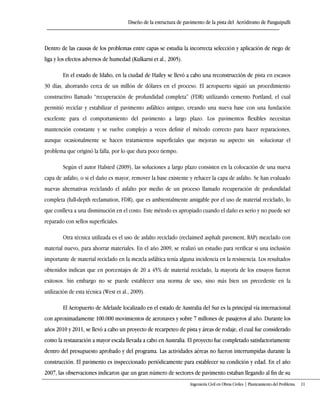 Diseño de la estructura de pavimento de la pista del Aeródromo de Panguipulli
Ingeniería Civil en Obras Civiles | Planteamiento del Problema 11
Dentro de las causas de los problemas entre capas se estudia la incorrecta selección y aplicación de riego de
liga y los efectos adversos de humedad (Kulkarni et al., 2005).
En el estado de Idaho, en la ciudad de Hailey se llevó a cabo una reconstrucción de pista en escasos
30 días, ahorrando cerca de un millón de dólares en el proceso. El aeropuerto siguió un procedimiento
constructivo llamado “recuperación de profundidad completa” (FDR) utilizando cemento Portland, el cual
permitió reciclar y estabilizar el pavimento asfáltico antiguo, creando una nueva base con una fundación
excelente para el comportamiento del pavimento a largo plazo. Los pavimentos flexibles necesitan
mantención constante y se vuelve complejo a veces definir el método correcto para hacer reparaciones,
aunque ocasionalmente se hacen tratamientos superficiales que mejoran su aspecto sin solucionar el
problema que originó la falla, por lo que dura poco tiempo.
Según el autor Halsted (2009), las soluciones a largo plazo consisten en la colocación de una nueva
capa de asfalto, o si el daño es mayor, remover la base existente y rehacer la capa de asfalto. Se han evaluado
nuevas alternativas reciclando el asfalto por medio de un proceso llamado recuperación de profundidad
completa (full-depth reclamation, FDR), que es ambientalmente amigable por el uso de material reciclado, lo
que conlleva a una disminución en el costo. Este método es apropiado cuando el daño es serio y no puede ser
reparado con sellos superficiales.
Otra técnica utilizada es el uso de asfalto reciclado (reclaimed asphalt pavement, RAP) mezclado con
material nuevo, para ahorrar materiales. En el año 2009, se realizó un estudio para verificar si una inclusión
importante de material reciclado en la mezcla asfáltica tenía alguna incidencia en la resistencia. Los resultados
obtenidos indican que en porcentajes de 20 a 45% de material reciclado, la mayoría de los ensayos fueron
exitosos. Sin embargo no se puede establecer una norma de uso, sino más bien un precedente en la
utilización de esta técnica (West et al., 2009).
El Aeropuerto de Adelaide localizado en el estado de Australia del Sur es la principal vía internacional
con aproximadamente 100.000 movimientos de aeronaves y sobre 7 millones de pasajeros al año. Durante los
años 2010 y 2011, se llevó a cabo un proyecto de recarpeteo de pista y áreas de rodaje, el cual fue considerado
como la restauración a mayor escala llevada a cabo en Australia. El proyecto fue completado satisfactoriamente
dentro del presupuesto aprobado y del programa. Las actividades aéreas no fueron interrumpidas durante la
construcción. El pavimento es inspeccionado periódicamente para establecer su condición y edad. En el año
2007, las observaciones indicaron que un gran número de sectores de pavimento estaban llegando al fin de su
 
