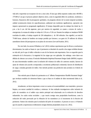Diseño de la estructura de pavimento de la pista del Aeródromo de Panguipulli
Ingeniería Civil en Obras Civiles | Planteamiento del Problema 12
vida útil y requerirían un recarpeteo de tres a cinco años. El área que debía repararse estaba entre 400.000 a
475.000 m2
así que el proyecto planteó objetivos claves, como la seguridad (libre de accidentes, incidentes y
lesiones), financieros (fiel al presupuesto aprobado), de programa (dentro de la escala temporal acordada),
calidad (construcción dentro de especificaciones), ambiental (sin incidentes significativos), operación (sin
impacto operacional no programado significativo). El tiempo disponible para los trabajos fue desde las 11
p.m. a las 6 a.m. del día siguiente, pero por motivos de seguridad, en cuanto a retorno de vuelos y
emergencias, la ventana de trabajo se redujo de 1.30 a.m. a 5.30 a.m. Durante los trabajos se instalaron 58.000
toneladas de asfalto, el trabajo requirió de 230 trabajadores y de 190 vehículos. Esto significó, un total de
75.000 horas, además de hombres sin tiempo perdido por lesiones y un gasto de 25 millones de dólares
australianos dentro del presupuesto en un plazo de seis meses (Low and Scanlon, 2011).
Por otro lado, los autores El-Badawy et al. (2012) realizan experimentos que les llevan a conclusiones
determinantes, las cuales se basan en que el pavimento es diseñado de acuerdo a las cargas recibidas durante
su vida útil, por lo que el tráfico vehicular es uno de los factores más importantes. Esto es requerido para la
estimación de la frecuencia y la magnitud de las cargas que son aplicadas. Sin embargo, estos datos son
difíciles de obtener con certeza. El método Mechanistic-Empirical Pavement Design Guide (MEPDG) requiere
de unas determinadas variables como la inclusión del volumen de tráfico de camiones anuales, factores de
ajuste de volumen (de acuerdo a temporadas y crecimiento poblacional e industrial), factores de distribución
de carga y entradas generales de tráfico. Este método permite una predicción más acertada en el diseño de
pavimentos.
Otro método para el diseño de pavimentos es el “Alberta Transportation Flexible Pavement Design”
que involucra modelos de elementos finitos y que se basa en el análisis de daño incremental (Saha et al.,
2012).
Actualmente, un factor importante a tener en cuenta es la sustentabilidad, crear materiales y procesos
limpios, con menor cantidad de residuos y emisiones. Se han realizado investigaciones sobre inclusión de
polvo de neumático en el asfalto cuya misión principal está relacionada con la reducción de desechos
industriales, los cuales serían reciclados y que traería consigo otras propiedades beneficiosas, como la
reducción del ruido provocado por la vibración de los neumáticos y/o el incremento de la fricción del
pavimento. Existen dos métodos para la inclusión del polvo de neumático: el proceso en seco y el húmedo
que de acuerdo a experiencias en laboratorio otorgan distintas propiedades (Losa et al., 2012).
 