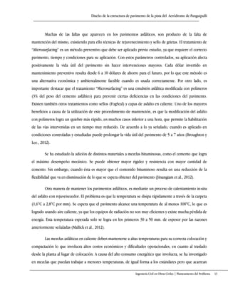 Diseño de la estructura de pavimento de la pista del Aeródromo de Panguipulli
Ingeniería Civil en Obras Civiles | Planteamiento del Problema 13
Muchas de las fallas que aparecen en los pavimentos asfálticos, son producto de la falta de
mantención del mismo, existiendo para ello técnicas de rejuvenecimiento y sello de grietas. El tratamiento de
“Microsurfacing” es un método preventivo que debe ser aplicado previo estudio, ya que requiere el correcto
pavimento, tiempo y condiciones para su aplicación. Con estos parámetros controlados, su aplicación afecta
positivamente la vida útil del pavimento sin hacer intervenciones mayores. Cada dólar invertido en
mantenimiento preventivo resulta desde 6 a 10 dólares de ahorro para el futuro, por lo que este método es
una alternativa económica y ambientalmente factible cuando es usada correctamente. Por otro lado, es
importante destacar que el tratamiento “Microsurfacing” es una emulsión asfáltica modificada con polímeros
(3% del peso del cemento asfáltico) para prevenir ciertas deficiencias en las condiciones del pavimento.
Existen también otros tratamientos como sellos (FogSeal) y capas de asfalto en caliente. Uno de los mayores
beneficios a causa de la utilización de este procedimiento de mantención, es que la modificación del asfalto
con polímeros logra un quiebre más rápido, en muchos casos inferior a una hora, que permite la habilitación
de las vías intervenidas en un tiempo muy reducido. De acuerdo a lo ya señalado, cuando es aplicado en
condiciones controladas y estudiadas puede prolongar la vida útil del pavimento de 5 a 7 años (Broughton y
Lee., 2012).
Se ha estudiado la adición de distintos materiales a mezclas bituminosas, como el cemento que logra
el máximo desempeño mecánico. Se puede obtener mayor rigidez y resistencia con mayor cantidad de
cemento. Sin embargo, cuando ésta es mayor que el contenido bituminoso resulta en una reducción de la
flexibilidad que va en disminución de lo que se espera obtener del pavimento (Jitsangiam et al., 2012).
Otra manera de mantener los pavimentos asfálticos, es mediante un proceso de calentamiento in-situ
del asfalto con rejuvenecedor. El problema es que la temperatura se disipa rápidamente a través de la carpeta
(1,6°C a 2,8°C por mm). Se espera que el pavimento alcance una temperatura de al menos 100°C, lo que es
logrado usando aire caliente, ya que los equipos de radiación no son muy eficientes y existe mucha pérdida de
energía. Esta temperatura esperada solo se logra en los primeros 30 a 50 mm. de espesor por las razones
anteriormente señaladas (Mallick et al., 2012).
Las mezclas asfálticas en caliente deben mantenerse a altas temperaturas para su correcta colocación y
compactación lo que involucra altos costos económicos y dificultades operacionales, en cuanto al traslado
desde la planta al lugar de colocación. A causa del alto consumo energético que involucra, se ha investigado
en mezclas que puedan trabajar a menores temperaturas, de igual forma a los estándares pero que acarrean
 