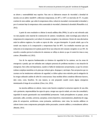 Diseño de la estructura de pavimento de la pista del Aeródromo de Panguipulli
Ingeniería Civil en Obras Civiles | Planteamiento del Problema 14
un ahorro y sustentabilidad muy superior. Para esto se elaboraron ensayos de viscosidad y densidad de
mezclas con un aditivo Sasobit® a diferentes temperaturas, de 28°C a 130°C en intervalos de 6°C. Se pudo
concluir de estos análisis que sobre la temperatura crítica, reducía la viscosidad e incrementaba la densidad, y
por el contrario bajo la temperatura crítica aumentaba la viscosidad y disminuía la densidad (Wasiuddin et al,
2012).
A partir de estos resultados se obtiene la mezcla asfáltica tibia (WMA), la cual se está volviendo cada
vez más popular como material de construcción de caminos. Actualmente, existe tecnología para reducir la
temperatura de compactación y así reducir el consumo energético y las emisiones. Dentro de estas alternativas
están los aditivos orgánicos, los cuáles se espera de ellos un gran desempeño. Se puede añadir, que se ha
notado una mejora en la compactación a temperaturas bajo los 88°C. Los resultados muestran que una
reducción en la temperatura de la planta puede llevar una reducción del consumo energético en un 30%. De
acuerdo a estudios previos la reducción de emisiones se refleja en ahorro ya que el control de éstas es muy
costoso. (Wasiuddin et al, 2012).
Uno de los aspectos fundamentales en términos de seguridad de los caminos, son las zonas de
emergencia o parada, que son utilizadas ante cualquier presencia de problema mecánico o una situación de
emergencia. Esto cobra real importancia, cuando se habla de instalaciones aeroportuarias, ya que los aviones
realizan complejas maniobras en la pista que incluyen giros, despegues y aterrizajes. Para aeropuertos que no
cuentan con las instalaciones suficientes de seguridad, se deben aplicar otros métodos para la mitigación de
los riesgos utilizando análisis de árbol de consecuencias. Estas medidas deben considerar diferentes factores,
tales como, costo, beneficio. De esta manera, se está preparado cuando ocurra alguna emergencia
minimizando el riesgo de un accidente (Chou y Lee, 2012).
Las mezclas asfálticas en caliente, tienen como función completar la estructura superior de una obra
vial o pavimento, impermeabilizar las capas de apoyo, otorgar una capa de rodado, así como dar comodidad y
seguridad al usuario garantizando una transitabilidad permanente. Usada principalmente en pasajes, aceras
peatonales, calles, avenidas, carreteras, autopistas, centros deportivos, estacionamientos, plataformas de carga,
pistas de aeropuertos, aeródromos, zonas portuarias, autódromos, entre otras, las mezclas asfálticas en
caliente tienen como componentes principales áridos procesados, cemento asfáltico y eventualmente aditivos
(Bitumix, 2013).
 