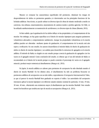Diseño de la estructura de pavimento de la pista del Aeródromo de Panguipulli
Ingeniería Civil en Obras Civiles | Planteamiento del Problema 15
Mejorar y/o restaurar las características superficiales del pavimento, disminuir los riesgos de
desprendimiento de áridos en pavimentos gastados y/o deteriorados son las principales funciones de las
lechadas asfálticas. Esta técnica, se puede utilizar en diversos tipos de obras de tránsito moderado a medio en
carreteras, vías urbanas, estacionamientos, mejoramiento de caminos rurales o predios agrícolas. En Chile, se
ha utilizado satisfactoriamente en mantención de aeródromos y en diversos tipos de climas (Bitumix, 2013).
Es bien sabido, que la graduación de los áridos influye en las propiedades y el comportamiento de las
mezclas. Sin embargo, no hay guías específicas en el diseño de mezclas Superpave para asegurar parámetros
volumétricos adecuados y comportamiento satisfactorio. Aunque las propiedades volumétricas en la mezcla
asfáltica pueden ser obtenidas mediante ajustes de graduación, el comportamiento de la mezcla está aún
sujeto a verificación. En este estudio, los autores desarrollaron el método Bailey de diseño de graduación de
áridos en diseño de mezclas Superpave y un análisis para desarrollar la estructura de agregados en la mezcla
asfáltica. El método de Bailey es elegido en este estudio porque conecta la graduación de agregados con los
vacíos en el agregado mineral. Como conclusión del estudio, se obtiene que el uso del método de Bailey es
recomendado en el diseño de la mezcla porque se puede controlar el porcentaje de vacíos en el agregado
mineral y producir mejor resistencia al ahuellamiento (Shang et al., 2013).
En Japón, la mezcla asfáltica en caliente para pavimento de aeropuerto ha sido diseñada usando el
diseño de mezcla Marshall. En los últimos años, el ahuellamiento ha sido un problema frecuente en
pavimentos asfálticos de aeropuertos con un alto tráfico, especialmente el Aeropuerto Internacional de Tokio,
ya que al parecer la mezcla Marshall bien graduada no soporta el tráfico. Las autoridades del aeropuerto
intentaron aplicar la mezcla Superpave con diferente tamaño máximo nominal de partículas, 13 mm, 19 mm,
30 mm, 40 mm., obteniendo una resistencia mayor al ahuellamiento que las mezclas Marshall. Este estudio
mostró los beneficios que tendría este tipo de mezcla en aeropuertos (Shang et al., 2013).
 