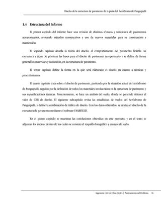 Diseño de la estructura de pavimento de la pista del Aeródromo de Panguipulli
Ingeniería Civil en Obras Civiles | Planteamiento del Problema 16
1.4 Estructura del Informe
El primer capítulo del informe hace una revisión de distintas técnicas y soluciones de pavimentos
aeroportuarios, revisando métodos constructivos y uso de nuevos materiales para su construcción y
mantención.
El segundo capítulo aborda la teoría del diseño, el comportamiento del pavimento flexible, su
estructura y tipos. Se plantean las bases para el diseño de pavimento aeroportuario y se define de forma
general los materiales y su función, en la estructura de pavimento.
El tercer capítulo define la forma en la que será elaborado el diseño en cuanto a técnicas y
procedimientos.
El cuarto capítulo trata sobre el diseño de pavimento, partiendo por la situación actual del Aeródromo
de Panguipulli, seguido por la definición de todos los materiales involucrados en la estructura de pavimento y
sus especificaciones técnicas. Posteriormente, se hace un análisis del suelo, donde se pretende obtener el
valor de CBR de diseño. El siguiente subcapítulo revisa las estadísticas de vuelos del Aeródromo de
Panguipulli, y define la combinación de tráfico de diseño. Con los datos obtenidos, se realiza el diseño de la
estructura de pavimento mediante el software FAARFIELD.
En el quinto capítulo se muestran las conclusiones obtenidas en este proyecto, y en el sexto se
adjuntan los anexos, dentro de los cuales se constata el respaldo fotográfico y ensayos de suelo.
 