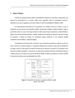 Diseño de la estructura de pavimento de la pista del Aeródromo de Panguipulli
Ingeniería Civil en Obras Civiles | Marco Teórico 17
2 Marco Teórico
El diseño de aeropuertos debe reflejar el entendimiento conjunto de varios factores relacionados, que
incluyen las características de la aeronave, tráfico aéreo, seguridad, ruido en comunidades cercanas y
obstáculos en la zona de seguridad, por lo que el diseño se vuelve interdisciplinario (Whitford, 2003).
Los requerimientos funcionales de los pavimentos son evaluados antes de su diseño, ya que es
importante que estos provean una superficie durable, operativa bajo cualquier condición climática, segura y
que brinde confort en su uso. En la etapa de diseño se debe evaluar el tipo de pavimento a utilizar (flexible o
rígido), selección de materiales para base y subbase, tratamientos de subrasante, diseño de espesores de capas
de pavimento y sistemas de drenaje. Los pavimentos pueden clasificarse en dos categorías, flexible
(usualmente mezcla asfáltica) o rígido (hormigón).
La clasificación está hecha acorde a la forma en que el pavimento transmite las cargas de uso hacia el
suelo a través de su estructura (Figura 1). El pavimento flexible provee suficiente espesor para la distribución
de cargas a través de varias capas de la misma, haciendo que los esfuerzos y tensiones en la subrasante estén
dentro de los límites aceptables. A causa de esto, se espera que la resistencia del suelo de fundación tenga una
incidencia directa en el espesor de la capa de pavimento flexible. El diseño de pavimento en capas considera
la reducción de esfuerzos por la profundidad (Fwa, 2003).
Figura 1: Transmisión de esfuerzos en pavimento flexible y rígido
Fuente: (Fwa, 2003)
 