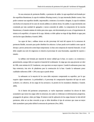 Diseño de la estructura de pavimento de la pista del Aeródromo de Panguipulli
Ingeniería Civil en Obras Civiles | Marco Teórico 18
En una estructura de pavimento flexible, o pavimento de asfalto, la capa superficial está formada por
dos superficies bituminosas, la capa de rodadura (Wearing course) y la capa intermedia (Binder course). Para
poder construir una superficie durable, impermeable y resistente a la erosión o desgaste, la capa de rodadura
está hecha en la mayoría de los casos de mezcla asfáltica en caliente densa. En cambio, la capa intermedia está
constituida por más cantidad de agregados y menos contenido de asfalto. La composición de las mezclas
bituminosas y el tamaño máximo de áridos para estas capas, está determinada por su uso, el requerimiento de
textura en la superficie y el espesor de la capa. Además, se debe aplicar un riego de liga diluido en agua para
unir las dos capas (Bandara y Grazioli, 2009).
Las capas de base y subbase tienen un alto porcentaje del total del espesor de la estructura de
pavimento flexible, necesario para poder distribuir los esfuerzos. La base puede servir también como capa de
drenaje y provee protección contra bajas temperaturas. La base está compuesta de material chancado, el cual
debe cumplir una serie de exigencias en relación al porcentaje de caras fracturadas, capacidad de soporte y
tamaño.
La subbase está formada por material de menor calidad que la base, en cuanto a su resistencia y
granulometría, aunque debe ser superior al material de la subrasante. Se exige que esta capa presente un valor
de CBR, como mínimo de 20. Usualmente, esta capa tiene un mayor espesor. Cuando la subrasante posee muy
baja resistencia, ésta sirve de plataforma para la construcción de la base. Cuando la subrasante posee
cualidades suficientes (CBR > 20%) esta capa se puede obviar.
La subrasante en la mayoría de los casos debe mejorarse compactando su superficie, por lo que
requiere algún tratamiento. La profundidad y el porcentaje de compactación dependen del tipo de suelo
(cohesivo, no cohesivo), de las cargas de las aeronaves y la presión de los neumáticos (Bandara y Grazioli,
2009).
En el diseño del pavimento aeroportuario, se vuelve importante considerar los efectos de daño
acumulativo que tienen las cargas sobre la estructura, las cuales se evidencian en deformaciones progresivas,
propagación de grietas y daño por fatiga. El número total de aplicación de las cargas durante la vida útil del
pavimento, debe ser un dato conocido ya que se debe identificar el tipo de aeronave que causa un mayor
daño acumulativo para poder definir la estructura de pavimento (Fwa, 2003).
 
