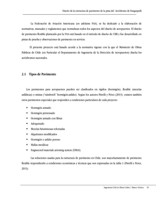 Diseño de la estructura de pavimento de la pista del Aeródromo de Panguipulli
Ingeniería Civil en Obras Civiles | Marco Teórico 19
La Federación de Aviación Americana (en adelante FAA), se ha dedicado a la elaboración de
normativas, manuales y reglamentos que normalizan todos los aspectos del diseño de aeropuertos. El diseño
de pavimento flexible planteado por la FAA está basado en el método de diseño de CBR y fue desarrollado en
pistas de prueba y observaciones de pavimento en servicio.
El presente proyecto está basado acorde a la normativa vigente con la que el Ministerio de Obras
Públicas de Chile (en Particular el Departamento de Ingeniería de la Dirección de Aeropuertos) diseña los
aeródromos nacionales.
2.1 Tipos de Pavimento
Los pavimentos para aeropuertos pueden ser clasificados en rígidos (hormigón), flexible (mezclas
asfálticas) o mixtas (“sándwich” hormigón-asfalto). Según los autores Pitrelli y Pérez (2013), existen también
otros pavimentos especiales que responden a condiciones particulares de cada proyecto:
 Hormigón armado
 Hormigón pretensado
 Hormigón armado con fibras
 Adoquinado
 Mezclas bituminosas reforzadas
 Alquitranes modificados
 Hormigón o asfalto poroso
 Mallas metálicas
 Engineered materials arresting system (EMAS)
Las soluciones usadas para la estructura de pavimento en Chile, son mayoritariamente de pavimento
flexible respondiendo a condiciones económicas y técnicas que son expresadas en la tabla 1 (Pitrelli y Perez,
2013).
 