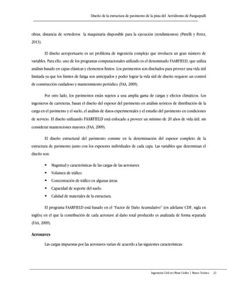 Diseño de la estructura de pavimento de la pista del Aeródromo de Panguipulli
Ingeniería Civil en Obras Civiles | Marco Teórico 21
obras, distancia de vertederos la maquinaria disponible para la ejecución (rendimientos) (Pitrelli y Perez,
2013).
El diseño aeroportuario es un problema de ingeniería complejo que involucra un gran número de
variables. Para ello, uno de los programas computacionales utilizado es el denominado FAARFIELD, que utiliza
análisis basado en capas elásticas y elementos finitos. Los pavimentos son diseñados para proveer una vida útil
limitada ya que los límites de fatiga son anticipados y poder lograr la vida útil de diseño requiere un control
de construcción cuidadoso y mantenimiento periódico (FAA, 2009).
Por otro lado, los pavimentos están sujetos a una amplia gama de cargas y efectos climáticos. Los
ingenieros de carreteras, basan el diseño del espesor del pavimento en análisis teóricos de distribución de la
carga en el pavimento y el suelo, el análisis de datos experimentales y el estudio del pavimento en condiciones
de servicio. El diseño utilizando FAARFIELD está enfocado a proveer un mínimo de 20 años de vida útil, sin
considerar mantenciones mayores (FAA, 2009).
El diseño estructural del pavimento consiste en la determinación del espesor completo de la
estructura de pavimento junto con los espesores individuales de cada capa. Las variables que determinan el
diseño son:
 Magnitud y características de las cargas de las aeronaves.
 Volumen de tráfico.
 Concentración de tráfico en algunas áreas.
 Capacidad de soporte del suelo.
 Calidad de materiales de la estructura.
El programa FAARFIELD está basado en el “Factor de Daño Acumulativo” (en adelante CDF, sigla en
inglés) en el que la contribución de cada aeronave al daño total producido es analizada de forma separada
(FAA, 2009).
Aeronaves
Las cargas impuestas por las aeronaves varían de acuerdo a las siguientes características:
 