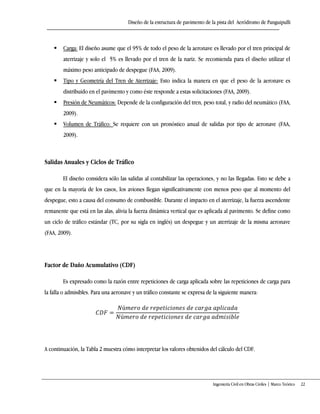 Diseño de la estructura de pavimento de la pista del Aeródromo de Panguipulli
Ingeniería Civil en Obras Civiles | Marco Teórico 22
 Carga: El diseño asume que el 95% de todo el peso de la aeronave es llevado por el tren principal de
aterrizaje y solo el 5% es llevado por el tren de la nariz. Se recomienda para el diseño utilizar el
máximo peso anticipado de despegue (FAA, 2009).
 Tipo y Geometría del Tren de Aterrizaje: Esto indica la manera en que el peso de la aeronave es
distribuido en el pavimento y como éste responde a estas solicitaciones (FAA, 2009).
 Presión de Neumáticos: Depende de la configuración del tren, peso total, y radio del neumático (FAA,
2009).
 Volumen de Tráfico: Se requiere con un pronóstico anual de salidas por tipo de aeronave (FAA,
2009).
Salidas Anuales y Ciclos de Tráfico
El diseño considera sólo las salidas al contabilizar las operaciones, y no las llegadas. Esto se debe a
que en la mayoría de los casos, los aviones llegan significativamente con menos peso que al momento del
despegue, esto a causa del consumo de combustible. Durante el impacto en el aterrizaje, la fuerza ascendente
remanente que está en las alas, alivia la fuerza dinámica vertical que es aplicada al pavimento. Se define como
un ciclo de tráfico estándar (TC, por su sigla en inglés) un despegue y un aterrizaje de la misma aeronave
(FAA, 2009).
Factor de Daño Acumulativo (CDF)
Es expresado como la razón entre repeticiones de carga aplicada sobre las repeticiones de carga para
la falla o admisibles. Para una aeronave y un tráfico constante se expresa de la siguiente manera:
A continuación, la Tabla 2 muestra cómo interpretar los valores obtenidos del cálculo del CDF.
 