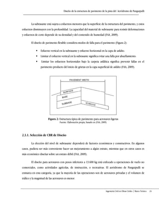 Diseño de la estructura de pavimento de la pista del Aeródromo de Panguipulli
Ingeniería Civil en Obras Civiles | Marco Teórico 24
La subrasante está sujeta a esfuerzos menores que la superficie de la estructura del pavimento, y estos
esfuerzos disminuyen con la profundidad. La capacidad del material de subrasante para resistir deformaciones
y esfuerzos de corte depende de su densidad y del contenido de humedad (FAA, 2009).
El diseño de pavimento flexible considera modos de falla para el pavimento (Figura 2):
 Esfuerzo vertical en la subrasante y esfuerzo horizontal en la capa de asfalto.
 Limitar el esfuerzo vertical en la subrasante significa evitar una falla por ahuellamiento.
 Limitar los esfuerzos horizontales bajo la carpeta asfáltica significa prevenir fallas en el
pavimento producto del inicio de grietas en la capa superficial de asfalto (FAA, 2009).
Figura 2: Estructura típica de pavimento para aeronaves ligeras
Fuente: Elaboración propia, basado en (FAA, 2009)
2.3.1. Selección de CBR de Diseño
La elección del nivel de subrasante dependerá de factores económicos y constructivos. En algunos
casos, pudiera ser más conveniente hacer un mejoramiento a algún estrato, mientras que en otros casos es
más económico diseñar sobre un estrato débil (FAA, 2009).
El diseño para aeronaves con pesos inferiores a 13.600 kg está enfocado a operaciones de vuelo no
comerciales, como actividades agrícolas, de instrucción, o recreativas. El aeródromo de Panguipulli se
enmarca en esta categoría, ya que la mayoría de las operaciones son de aeronaves privadas y el volumen de
tráfico y la magnitud de las aeronaves es menor.
 