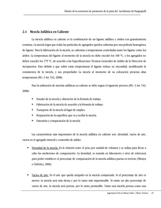 Diseño de la estructura de pavimento de la pista del Aeródromo de Panguipulli
Ingeniería Civil en Obras Civiles | Marco Teórico 25
2.4 Mezcla Asfáltica en Caliente
La mezcla asfáltica en caliente es la combinación de un ligante asfáltico y áridos con granulometría
continua. La mezcla logra que todas las partículas de agregados queden cubiertas por una película homogénea
de ligante. Para la fabricación de la mezcla, se calientan a temperaturas controladas tanto los ligante como los
áridos. La temperatura del ligante al momento de la mezcla no debe exceder los 160 ºC, y los agregados no
deben exceder los 175 ºC, de acuerdo a las Especificaciones Técnicas Generales de Asfalto de la Dirección de
Aeropuertos. Esto debido a que sobre estas temperaturas el ligante reduce su viscosidad, modificando la
consistencia de la mezcla, y sus propiedades La mezcla al momento de su colocación presenta altas
temperaturas (PG- 3 Art. 542, 2008).
Para la utilización de mezclas asfálticas en caliente se debe seguir el siguiente proceso (PG- 3 Art. 542,
2008):
 Estudio de la mezcla y obtención de la fórmula de trabajo.
 Fabricación de la mezcla de acuerdo a la fórmula de trabajo.
 Transporte de la mezcla al lugar de empleo.
 Preparación de la superficie que va a recibir la mezcla.
 Extensión y compactación de la mezcla.
Las características más importantes de la mezcla asfáltica en caliente son: densidad, vacíos de aire,
vacíos en el agregado mineral y contenido de asfalto.
 Densidad de la mezcla: Es la relación entre el peso por unidad de volumen y se utiliza para llevar a
cabo las mediciones de compactación. La densidad, es tomada en laboratorio y sirve de referencia
para poder establecer el porcentaje de compactación de la mezcla asfáltica puesta en terreno (Minaya
y Ordóñez, 2006).
 Vacíos de aire: Es el aire que queda atrapado en la mezcla compactada. Si el porcentaje de aire es
menor, la mezcla será más densa y por lo tanto más impermeable. Si existe un alto porcentaje de
vacíos de aire, la mezcla será porosa, por lo tanto permeable. Tanto una mezcla porosa como una
 