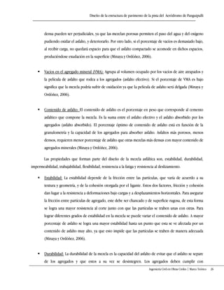 Diseño de la estructura de pavimento de la pista del Aeródromo de Panguipulli
Ingeniería Civil en Obras Civiles | Marco Teórico 26
densa pueden ser perjudiciales, ya que las mezclan porosas permiten el paso del agua y del oxígeno
pudiendo oxidar el asfalto, y deteriorarlo. Por otro lado, si el porcentaje de vacíos es demasiado bajo,
al recibir carga, no quedará espacio para que el asfalto compactado se acomode en dichos espacios,
produciéndose exudación en la superficie (Minaya y Ordóñez, 2006).
 Vacíos en el agregado mineral (VMA): Agrupa al volumen ocupado por los vacíos de aire atrapados y
la película de asfalto que rodea a los agregados (asfalto efectivo). Si el porcentaje de VMA es bajo
significa que la mezcla podría sufrir de oxidación ya que la película de asfalto será delgada (Minaya y
Ordóñez, 2006).
 Contenido de asfalto: El contenido de asfalto es el porcentaje en peso que corresponde al cemento
asfaltico que compone la mezcla. Es la suma entre el asfalto efectivo y el asfalto absorbido por los
agregados (asfalto absorbido). El porcentaje óptimo de contenido de asfalto está en función de la
granulometría y la capacidad de los agregados para absorber asfalto. Asfaltos más porosos, menos
densos, requieren menor porcentaje de asfalto que otras mezclas más densas con mayor contenido de
agregados minerales (Minaya y Ordóñez, 2006).
Las propiedades que forman parte del diseño de la mezcla asfáltica son, estabilidad, durabilidad,
impermeabilidad, trabajabilidad, flexibilidad, resistencia a la fatiga y resistencia al deslizamiento.
 Estabilidad: La estabilidad depende de la fricción entre las partículas, que varía de acuerdo a su
textura y geometría, y de la cohesión otorgada por el ligante. Estos dos factores, fricción y cohesión
dan lugar a la resistencia a deformaciones bajo cargas y a desplazamientos horizontales. Para asegurar
la fricción entre partículas de agregado, este debe ser chancado y de superficie rugosa, de esta forma
se logra una mayor resistencia al corte junto con que las partículas se traben unas con otras. Para
lograr diferentes grados de estabilidad en la mezcla se puede variar el contenido de asfalto. A mayor
porcentaje de asfalto se logra una mayor estabilidad hasta un punto que esta se ve afectada por un
contenido de asfalto muy alto, ya que esto impide que las partículas se traben de manera adecuada
(Minaya y Ordóñez, 2006).
 Durabilidad: La durabilidad de la mezcla es la capacidad del asfalto de evitar que el asfalto se separe
de los agregados y que estos a su vez se desintegren. Los agregados deben cumplir con
 