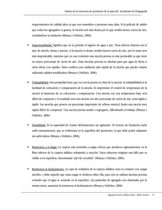 Diseño de la estructura de pavimento de la pista del Aeródromo de Panguipulli
Ingeniería Civil en Obras Civiles | Marco Teórico 27
requerimientos de calidad altos ya que son sometidos a presiones muy altas. Si la película de asfalto
que rodea los agregados es gruesa, la mezcla será más densa por lo que tendrá menos vacíos de aire,
retardándose la oxidación (Minaya y Ordóñez, 2006).
 Impermeabilidad: Significa que no se permite el ingreso de agua o aire. Tiene directa relación con el
tipo de mezcla, densa o porosa, si la mezcla es densa, tendrá menos vacíos de aire, por lo tanto será
más impermeable, mientras que en caso contrario una mezcla porosa es más permeable ya que tiene
un mayor porcentaje de vacíos de aire. Estas mezclas porosas se diseñan para que agua de lluvia u
otros drene con rapidez. Estos conlleva una oxidación más rápida de la mezcla que puede evitarse
utilizando asfaltos modificados (Minaya y Ordóñez, 2006).
 Trabajabilidad: Esta propiedad tiene que ver con la puesta en obra de la mezcla, la trabajabilidad es la
facilidad de colocación y compactación de la mezcla. Es importante el control de temperatura de la
mezcla al momento de su colocación y compactación. Una mezcla con una temperatura baja, será
difícil de compactar y el resultado será una mezcla con alto porcentaje de vacíos de aire, semi rígida o
rígida. Las mezclas que poseen un porcentaje importante de relleno mineral, harán una mezcla muy
rígida difícil de compactar. Una mezcla porosa tiende a segregarse, dificultando el trabajo (Minaya y
Ordóñez, 2006).
 Flexibilidad: Es la capacidad de resistir deformaciones sin agrietarse. El terreno de fundación suele
sufrir asentamientos, que se evidencian en la superficie del pavimento, el que debe poder adaptarse
sin sufrir daños (Minaya y Ordóñez, 2006).
 Resistencia a la fatiga: La carpeta está sometida a cargas cíclicas que producen agrietamientos en la
fibra inferior de la carpeta asfáltica trabajando a tracción. Estos esfuerzos originan una falla que es
visible en la superficie, denominada “piel de cocodrilo” (Minaya y Ordóñez, 2006)+
 Resistencia al deslizamiento: La capa de rodadura de la carpeta asfáltica está en contacto con cargas
móviles, y debe impedir que estas cargas se deslicen sobre ella, para esto se utilizan mezclas porosas
evitando que el agua se acumule en la superficie. Las partículas de agregado son chancadas por la
misma razón, aumentar la resistencia al deslizamiento (Minaya y Ordóñez, 2006).
 