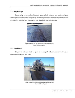 Diseño de la estructura de pavimento de la pista del Aeródromo de Panguipulli
Ingeniería Civil en Obras Civiles | Marco Teórico 28
2.5 Riego de Liga
El riego de liga es una emulsión bituminosa que es aplicada sobre una capa tratada con ligante
asfáltico, previo a la colocación de cualquier capa bituminosa que no sea un tratamiento superficial o lechada
(PG- 3 Art. 531, 2004). La Figura 3 muestra el riego de liga aplicado en el proyecto in situ.
Figura 3: Riego de Liga aplicado en Aeródromo Pichoy
Fuente: Elaboración propia
2.6 Imprimante
El imprimante es la aplicación de un ligante sobre una capa de árido, antes de la colocación de una
capa bituminosa (PG- 3 Art. 530, 2004).
Figura 4: Aplicación Imprimante en Aeródromo Pichoy
Fuente: Elaboración propia
 