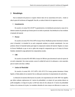 Diseño de la estructura de pavimento de la pista del Aeródromo de Panguipulli
Ingeniería Civil en Obras Civiles | Metodología 29
3 Metodología
Para la realización del proyecto se requiere obtener datos de las características del suelo y donde se
ubica la pista del Aeródromo de Panguipulli. Para ello, se realiza el diseño de los siguientes ensayos:
 Granulometría
De acuerdo a la norma NCh 165.Of77 la granulometría es la distribución porcentual en masa de los
distintos tamaños de partículas que forman parte de un árido en particular. Esta distribución se hace mediante
el tamizado del material.
 Proctor
De acuerdo a la norma NCh 1534/2.Of79 el ensayo Proctor Modificado permite determinar la relación
entre la humedad y la densidad de un suelo compactado mediante un método estandarizado. Con esto
podemos obtener la humedad óptima para lograr la compactación máxima del material. Elegimos en ensayo
de Proctor Modificado ya que en este se aplica más energía de compactación que en el ensayo de Proctor
Estándar, simulando la carga aplicada de las compactadoras actuales.
 CBR
De acuerdo a la norma NCh 1852.Of81 el ensayo de CBR sirve para determinar la razón de soporte de
un suelo compactado. Este ensayo permite conocer la calidad del suelo de la subrasante u otros materiales
para ser usados como base y subbase.
 Límites de Plasticidad
De acuerdo a la norma NCh. 1517/1.Of79 y NCh 1517/2.79 el ensayo permite determinar el límite
líquido y el límite plástico de un material. Esto se utiliza para caracterizar el comportamiento de suelos finos.
La obtención de muestras debe hacerse de acuerdo a los requerimientos de la DAP, MOP. Esto significa
que deben realizarse exploraciones de 3 metros de profundidad y en número tal, que permita obtener un
perfil estratigráfico a lo largo de la pista. La DAP tiene datos de dos calicatas de 1,5 metros de profundidad
hechas en los extremos de la pista. Los resultados obtenidos de estos ensayos son diferentes en cuanto a su
 