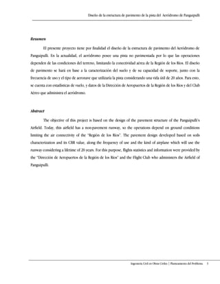 Diseño de la estructura de pavimento de la pista del Aeródromo de Panguipulli
Ingeniería Civil en Obras Civiles | Planteamiento del Problema 3
Abstract
The objective of this project is based on the design of the pavement structure of the Panguipulli’s
Airfield. Today, this airfield has a non-pavement runway, so the operations depend on ground conditions
limiting the air connectivity of the “Región de los Ríos”+ The pavement design developed based on soils
characterization and its CBR value, along the frequency of use and the kind of airplane which will use the
runway considering a lifetime of 20 years. For this purpose, flights statistics and information were provided by
the “Dirección de Aeropuertos de la Región de los Ríos” and the Flight Club who administers the Airfield of
Panguipulli.
Resumen
El presente proyecto tiene por finalidad el diseño de la estructura de pavimento del Aeródromo de
Panguipulli. En la actualidad, el aeródromo posee una pista no pavimentada por lo que las operaciones
dependen de las condiciones del terreno, limitando la conectividad aérea de la Región de los Ríos. El diseño
de pavimento se hará en base a la caracterización del suelo y de su capacidad de soporte, junto con la
frecuencia de uso y el tipo de aeronave que utilizaría la pista considerando una vida útil de 20 años. Para esto,
se cuenta con estadísticas de vuelo, y datos de la Dirección de Aeropuertos de la Región de los Ríos y del Club
Aéreo que administra el aeródromo.
 
