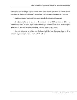 Diseño de la estructura de pavimento de la pista del Aeródromo de Panguipulli
Ingeniería Civil en Obras Civiles | Metodología 30
composición y valor de CBR, por lo que se necesita extraer nuevas muestras para ensayar. Se pretende realizar
tres calicatas de 3 metros de profundidad en el borde de la pista, espaciadas aproximadamente 250 metros.
Luego de obtener las muestras, se ensayarán de acuerdo a las normas chilenas vigentes.
Con los resultados de los ensayos se determinará el valor de CBR de diseño, se definirá la
combinación de tráfico de diseño, la que estará determinada por la información de vuelos anuales otorgada
por la Dirección General de Aeronáutica Civil y las expectativas y proyecciones a futuro.
Con esta información se trabajará con el software FAARFIELD para determinar el espesor de la
estructura de pavimento y los espesores individuales de cada capa.
 