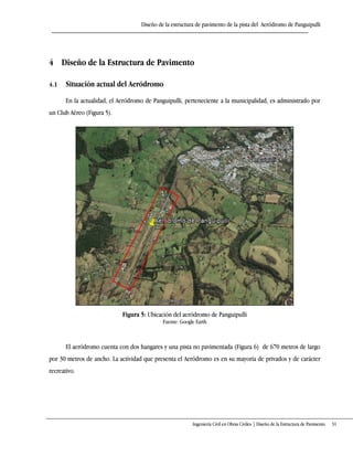 Diseño de la estructura de pavimento de la pista del Aeródromo de Panguipulli
Ingeniería Civil en Obras Civiles | Diseño de la Estructura de Pavimento 31
4 Diseño de la Estructura de Pavimento
4.1 Situación actual del Aeródromo
En la actualidad, el Aeródromo de Panguipulli, perteneciente a la municipalidad, es administrado por
un Club Aéreo (Figura 5).
Figura 5: Ubicación del aeródromo de Panguipulli
Fuente: Google Earth
El aeródromo cuenta con dos hangares y una pista no pavimentada (Figura 6) de 670 metros de largo
por 30 metros de ancho. La actividad que presenta el Aeródromo es en su mayoría de privados y de carácter
recreativo.
 