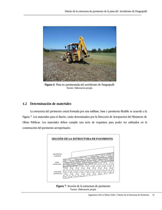Diseño de la estructura de pavimento de la pista del Aeródromo de Panguipulli
Ingeniería Civil en Obras Civiles | Diseño de la Estructura de Pavimento 32
Figura 6: Pista no pavimentada del aeródromo de Panguipulli
Fuente: Elaboración propia
4.2 Determinación de materiales
La estructura del pavimento estará formada por una subbase, base y pavimento flexible se acuerdo a la
Figura 7. Los materiales para el diseño, están determinados por la Dirección de Aeropuertos del Ministerio de
Obras Públicas. Los materiales deben cumplir una serie de requisitos para poder ser utilizados en la
construcción del pavimento aeroportuario.
Figura 7: Sección de la estructura de pavimento
Fuente: Elaboración propia
 