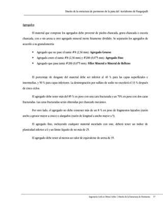 Diseño de la estructura de pavimento de la pista del Aeródromo de Panguipulli
Ingeniería Civil en Obras Civiles | Diseño de la Estructura de Pavimento 37
Agregados
El material que compone los agregados debe provenir de piedra chancada, grava chancada o escoria
chancada, con o sin arena u otro agregado mineral inerte finamente dividido. Se separarán los agregados de
acuerdo a su granulometría:
 Agregado que no pase el tamiz #8 (2,36 mm): Agregado Grueso
 Agregado entre el tamiz #8 (2,36 mm) y #200 (0,075 mm): Agregado Fino
 Agregado que pasa tamiz #200 (0,075 mm): Filler Mineral o Mineral de Relleno
El porcentaje de desgaste del material debe ser inferior al 40 % para las capas superficiales e
intermedias, y 50 % para capas inferiores. La desintegración por sulfato de sodio no excederá el 13 % después
de cinco ciclos.
El agregado debe tener más del 85 % en peso con una cara fracturada y un 70% en peso con dos caras
fracturadas. Las caras fracturadas serán obtenidas por chancado mecánico.
Por otro lado, el agregado no debe contener más de un 8 % en peso de fragmentos lajeados (razón
ancho a grosor mayor a cinco) o alargados (razón de longitud a ancho mayor a 5).
El agregado fino, incluyendo cualquier material mezclado con este, deberá tener un índice de
plasticidad inferior a 6 y un límite líquido de no más de 25.
El agregado debe tener al menos un valor de equivalente de arena de 35.
 