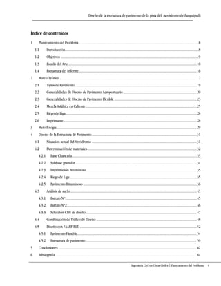 Diseño de la estructura de pavimento de la pista del Aeródromo de Panguipulli
Ingeniería Civil en Obras Civiles | Planteamiento del Problema 4
Índice de contenidos
1 Planteamiento del Problema..........................................................................................................................................8
1.1 Introducción..........................................................................................................................................................8
1.2 Objetivos ...............................................................................................................................................................9
1.3 Estado del Arte....................................................................................................................................................10
1.4 Estructura del Informe........................................................................................................................................16
2 Marco Teórico ..............................................................................................................................................................17
2.1 Tipos de Pavimento.............................................................................................................................................19
2.2 Generalidades de Diseño de Pavimento Aeroportuario.....................................................................................20
2.3 Generalidades de Diseño de Pavimento Flexible ...............................................................................................23
2.4 Mezcla Asfáltica en Caliente................................................................................................................................25
2.5 Riego de Liga.......................................................................................................................................................28
2.6 Imprimante..........................................................................................................................................................28
3 Metodología..................................................................................................................................................................29
4 Diseño de la Estructura de Pavimento.........................................................................................................................31
4.1 Situación actual del Aeródromo .........................................................................................................................31
4.2 Determinación de materiales..............................................................................................................................32
4.2.1 Base Chancada................................................................................................................................................33
4.2.2 Subbase granular............................................................................................................................................34
4.2.3 Imprimación Bituminosa................................................................................................................................35
4.2.4 Riego de Liga...................................................................................................................................................35
4.2.5 Pavimento Bituminoso ...................................................................................................................................36
4.3 Análisis de suelo..................................................................................................................................................43
4.3.1 Estrato Nº1......................................................................................................................................................45
4.3.2 Estrato Nº2......................................................................................................................................................46
4.3.3 Selección CBR de diseño................................................................................................................................47
4.4 Combinación de Tráfico de Diseño ....................................................................................................................48
4.5 Diseño con FAARFIELD.......................................................................................................................................52
4.5.1 Pavimento Flexible..........................................................................................................................................54
4.5.2 Estructura de pavimento ................................................................................................................................59
5 Conclusiones................................................................................................................................................................62
6 Bibliografía ...................................................................................................................................................................64
 