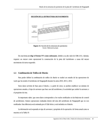 Diseño de la estructura de pavimento de la pista del Aeródromo de Panguipulli
Ingeniería Civil en Obras Civiles | Diseño de la Estructura de Pavimento 48
Figura 11: Sección de la estructura de pavimento
Fuente: Elaboración propia
De esta forma se elige el Estrato Nº1 como subrasante, debido a su alto valor de CBR (131). Además,
requiere un menor costo operacional la construcción de la pista del Aeródromo a causa del menor
movimiento de tierra requerido.
4.4 Combinación de Tráfico de Diseño
Para poder definir la combinación de tráfico de diseño se realizó un estudio de las operaciones de
vuelo que ha tenido el Aeródromo de Panguipulli durante los años 2010, 2011 y 2012.
Estos datos servirán de base para el diseño, y a partir de estos, se podrán establecer un mínimo de
operaciones anuales, el tipo de aeronave que hace uso del aeródromo y la actividad que realizó la aeronave o
el propósito de ésta.
Es importante saber, que estos datos corresponden a los vuelos notificados en las bitácoras de control
de aeródromos. Existen operaciones realizadas dentro del área del aeródromo de Panguipulli que no son
notificadas. Esta diferencia será estimada por el Club Aéreo y será incluida en el diseño.
La información será separada en tipo de aeronave y propósito de la operación, de forma anual como se
muestra en la Tabla 19.
 