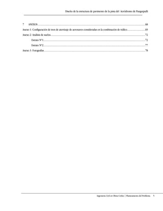 Diseño de la estructura de pavimento de la pista del Aeródromo de Panguipulli
Ingeniería Civil en Obras Civiles | Planteamiento del Problema 5
7 ANEXOS........................................................................................................................................................................68
Anexo 1: Configuración de tren de aterrizaje de aeronaves consideradas en la combinación de tráfico............................69
Anexo 2: Análisis de suelos....................................................................................................................................................72
Estrato Nº1...............................................................................................................................................................72
Estrato Nº2...............................................................................................................................................................77
Anexo 3: Fotografías..............................................................................................................................................................78
 