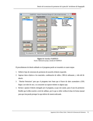 Diseño de la estructura de pavimento de la pista del Aeródromo de Panguipulli
Ingeniería Civil en Obras Civiles | Diseño de la Estructura de Pavimento 53
Figura 14: Interface FAARFIELD
Fuente: Elaboración propia, extraída de FAARFIELD
El procedimiento de diseño utilizado en el programa puede ser resumido en cuatro etapas:
1. Definir el tipo de estructura de pavimento de acuerdo al diseño requerido.
2. Ingresar datos relativos a los materiales, combinación de tráfico, CBR de subrasante, y vida útil de
diseño.
3. “Diseñar Estructura” para que el programa itere hasta que el factor de daño acumulativo (CDF)
llegue a un valor de uno, o se encuentre un espesor mínimo en alguna capa.
4. Revisar o ajustar el diseño entregado por el programa, ya que este asume, para el caso de pavimento
flexible que la falla ocurrirá a nivel de subbase, por lo que se debe verificar la base de forma manual
para que ésta pueda proteger la capa inferior de manera adecuada.
 