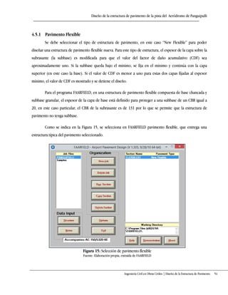 Diseño de la estructura de pavimento de la pista del Aeródromo de Panguipulli
Ingeniería Civil en Obras Civiles | Diseño de la Estructura de Pavimento 54
4.5.1 Pavimento Flexible
Se debe seleccionar el tipo de estructura de pavimento, en este caso “New Flexible” para poder
diseñar una estructura de pavimento flexible nueva. Para este tipo de estructura, el espesor de la capa sobre la
subrasante (la subbase) es modificada para que el valor del factor de daño acumulativo (CDF) sea
aproximadamente uno. Si la subbase queda bajo el mínimo, se fija en el mínimo y continúa con la capa
superior (en este caso la base). Si el valor de CDF es menor a uno para estas dos capas fijadas al espesor
mínimo, el valor de CDF es mostrado y se detiene el diseño.
Para el programa FAARFIELD, en una estructura de pavimento flexible compuesta de base chancada y
subbase granular, el espesor de la capa de base está definido para proteger a una subbase de un CBR igual a
20, en este caso particular, el CBR de la subrasante es de 131 por lo que se permite que la estructura de
pavimento no tenga subbase.
Como se indica en la Figura 15, se selecciona en FAARFIELD pavimento flexible, que entrega una
estructura típica del pavimento seleccionado.
Figura 15: Selección de pavimento flexible
Fuente: Elaboración propia, extraída de FAARFIELD
 