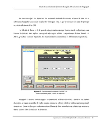 Diseño de la estructura de pavimento de la pista del Aeródromo de Panguipulli
Ingeniería Civil en Obras Civiles | Diseño de la Estructura de Pavimento 55
La estructura típica de pavimento fue modificada quitando la subbase, el valor de CBR de la
subrasante (Subgrade) fue colocado en 20 (valor límite para ésta), ya que la base debe ser capaz de proteger
un estrato inferior de dicho CBR.
La vida útil de diseño es 20 de acuerdo a las normativas vigentes. Como se puede ver la primera capa
llamada “P-401/P-403 HMA Surface” corresponde a la carpeta asfáltica+ La segunda capa, la base, llamada “P-
209 Cr Ag” es Base Chancada (Figura 14). Los materiales tienen características ya definidas en el capítulo 4.2.
Figura 16: Estructura de Pavimento FAARFIELD
Fuente: Elaboración propia, extraída de FAARFIELD
La Figura 17 muestra cómo se ingresa la combinación de tráfico de diseño a través de una librería
disponible, se ingresa la cantidad de vuelos anuales, para que el software calcule el total de operaciones de 20
años de uso. Esto se realiza, para poder determinar el factor de daño acumulativo de cada tipo de aeronave y
el total ejercido sobre la estructura de pavimento.
 