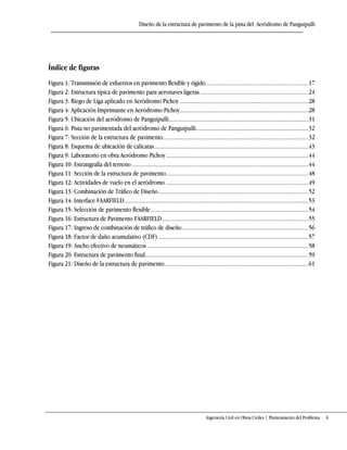 Diseño de la estructura de pavimento de la pista del Aeródromo de Panguipulli
Ingeniería Civil en Obras Civiles | Planteamiento del Problema 6
Índice de figuras
Figura 1: Transmisión de esfuerzos en pavimento flexible y rígido ....................................................................17
Figura 2: Estructura típica de pavimento para aeronaves ligeras ........................................................................24
Figura 3: Riego de Liga aplicado en Aeródromo Pichoy......................................................................................28
Figura 4: Aplicación Imprimante en Aeródromo Pichoy......................................................................................28
Figura 5: Ubicación del aeródromo de Panguipulli.............................................................................................31
Figura 6: Pista no pavimentada del aeródromo de Panguipulli...........................................................................32
Figura 7: Sección de la estructura de pavimento.................................................................................................32
Figura 8: Esquema de ubicación de calicatas.......................................................................................................43
Figura 9: Laboratorio en obra Aeródromo Pichoy...............................................................................................44
Figura 10: Estratigrafía del terreno......................................................................................................................44
Figura 11: Sección de la estructura de pavimento...............................................................................................48
Figura 12: Actividades de vuelo en el aeródromo ...............................................................................................49
Figura 13: Combinación de Tráfico de Diseño....................................................................................................52
Figura 14: Interface FAARFIELD...........................................................................................................................53
Figura 15: Selección de pavimento flexible.........................................................................................................54
Figura 16: Estructura de Pavimento FAARFIELD..................................................................................................55
Figura 17: Ingreso de combinación de tráfico de diseño ....................................................................................56
Figura 18: Factor de daño acumulativo (CDF) ....................................................................................................57
Figura 19: Ancho efectivo de neumáticos............................................................................................................58
Figura 20: Estructura de pavimento final.............................................................................................................59
Figura 21: Diseño de la estructura de pavimento................................................................................................61
 