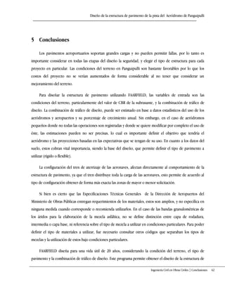 Diseño de la estructura de pavimento de la pista del Aeródromo de Panguipulli
Ingeniería Civil en Obras Civiles | Conclusiones 62
5 Conclusiones
Los pavimentos aeroportuarios soportan grandes cargas y no pueden permitir fallas, por lo tanto es
importante considerar en todas las etapas del diseño la seguridad, y elegir el tipo de estructura para cada
proyecto en particular. Las condiciones del terreno en Panguipulli son bastante favorables por lo que los
costos del proyecto no se verían aumentados de forma considerable al no tener que considerar un
mejoramiento del terreno.
Para diseñar la estructura de pavimento utilizando FAARFIELD, las variables de entrada son las
condiciones del terreno, particularmente del valor de CBR de la subrasante, y la combinación de tráfico de
diseño. La combinación de tráfico de diseño, puede ser estimado en base a datos estadísticos del uso de los
aeródromos y aeropuertos y su porcentaje de crecimiento anual. Sin embargo, en el caso de aeródromos
pequeños donde no todas las operaciones son registradas y donde se quiere modificar por completo el uso de
éste, las estimaciones pueden no ser precisas, lo cual es importante definir el objetivo que tendría el
aeródromo y las proyecciones basadas en las expectativas que se tengan de su uso. En cuanto a los datos del
suelo, estos cobran vital importancia, siendo la base del diseño, que permite definir el tipo de pavimento a
utilizar (rígido o flexible).
La configuración del tren de aterrizaje de las aeronaves, afectan directamente al comportamiento de la
estructura de pavimento, ya que el tren distribuye toda la carga de las aeronaves, esto permite de acuerdo al
tipo de configuración obtener de forma más exacta las zonas de mayor o menor solicitación.
Si bien es cierto que las Especificaciones Técnicas Generales de la Dirección de Aeropuertos del
Ministerio de Obras Públicas entregan requerimientos de los materiales, estos son amplios, y no específica en
ninguna medida cuando corresponde o recomienda utilizarlos. En el caso de las bandas granulométricas de
los áridos para la elaboración de la mezcla asfáltica, no se define distinción entre capa de rodadura,
intermedia o capa base, ni referencia sobre el tipo de mezcla a utilizar en condiciones particulares. Para poder
definir el tipo de materiales a utilizar, fue necesario consultar otros códigos que separaban los tipos de
mezclas y la utilización de estos bajo condiciones particulares.
FAARFIELD diseña para una vida útil de 20 años, considerando la condición del terreno, el tipo de
pavimento y la combinación de tráfico de diseño. Este programa permite obtener el diseño de la estructura de
 
