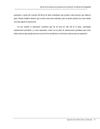 Diseño de la estructura de pavimento de la pista del Aeródromo de Panguipulli
Ingeniería Civil en Obras Civiles | Conclusiones 63
pavimento, a partir del concepto del factor de daño acumulativo que produce cada aeronave que utiliza la
pista. Permite también observar que sección estará más solicitada, para así poder predecir las zonas donde
será más urgente la mantención.
En este sentido es importante considerar que los 20 años de vida útil de la pista, contemplan
mantenciones periódicas y es muy importante contar con un plan de mantenciones periódicas para evitar
daños mayores que puedan provocar cierres de los aeródromos e inversiones mayores para su reparación.
 